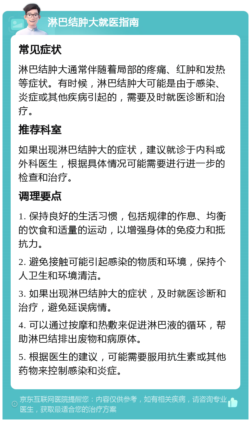 淋巴结肿大就医指南 常见症状 淋巴结肿大通常伴随着局部的疼痛、红肿和发热等症状。有时候，淋巴结肿大可能是由于感染、炎症或其他疾病引起的，需要及时就医诊断和治疗。 推荐科室 如果出现淋巴结肿大的症状，建议就诊于内科或外科医生，根据具体情况可能需要进行进一步的检查和治疗。 调理要点 1. 保持良好的生活习惯，包括规律的作息、均衡的饮食和适量的运动，以增强身体的免疫力和抵抗力。 2. 避免接触可能引起感染的物质和环境，保持个人卫生和环境清洁。 3. 如果出现淋巴结肿大的症状，及时就医诊断和治疗，避免延误病情。 4. 可以通过按摩和热敷来促进淋巴液的循环，帮助淋巴结排出废物和病原体。 5. 根据医生的建议，可能需要服用抗生素或其他药物来控制感染和炎症。