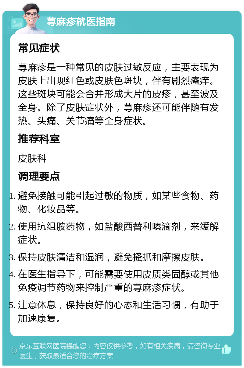 荨麻疹就医指南 常见症状 荨麻疹是一种常见的皮肤过敏反应，主要表现为皮肤上出现红色或皮肤色斑块，伴有剧烈瘙痒。这些斑块可能会合并形成大片的皮疹，甚至波及全身。除了皮肤症状外，荨麻疹还可能伴随有发热、头痛、关节痛等全身症状。 推荐科室 皮肤科 调理要点 避免接触可能引起过敏的物质，如某些食物、药物、化妆品等。 使用抗组胺药物，如盐酸西替利嗪滴剂，来缓解症状。 保持皮肤清洁和湿润，避免搔抓和摩擦皮肤。 在医生指导下，可能需要使用皮质类固醇或其他免疫调节药物来控制严重的荨麻疹症状。 注意休息，保持良好的心态和生活习惯，有助于加速康复。