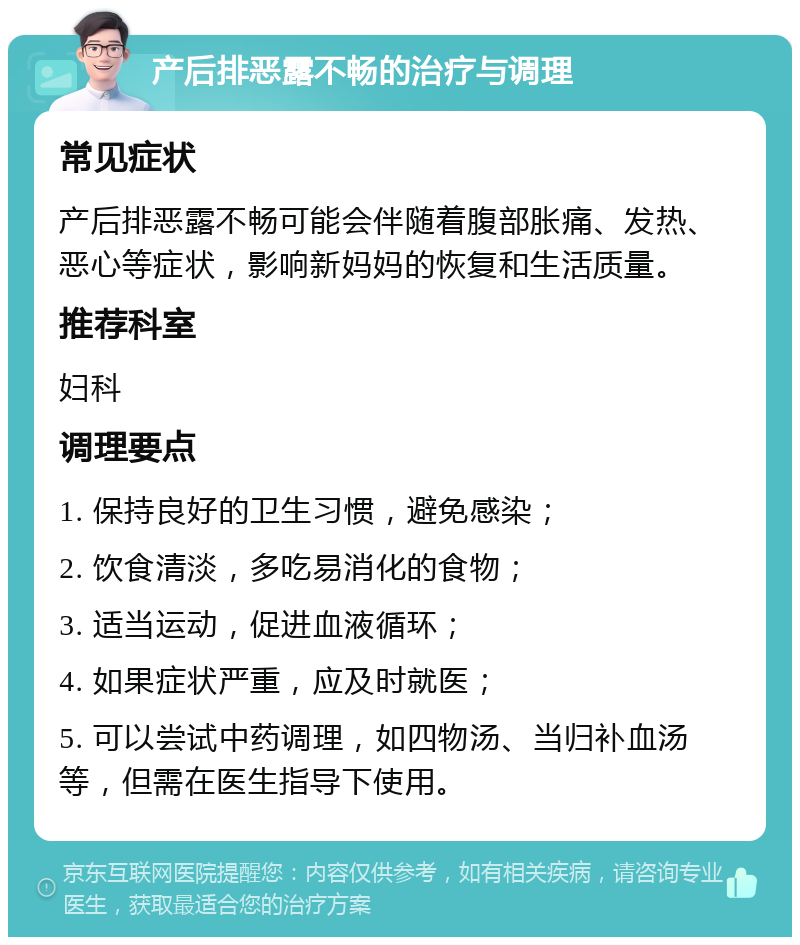 产后排恶露不畅的治疗与调理 常见症状 产后排恶露不畅可能会伴随着腹部胀痛、发热、恶心等症状，影响新妈妈的恢复和生活质量。 推荐科室 妇科 调理要点 1. 保持良好的卫生习惯，避免感染； 2. 饮食清淡，多吃易消化的食物； 3. 适当运动，促进血液循环； 4. 如果症状严重，应及时就医； 5. 可以尝试中药调理，如四物汤、当归补血汤等，但需在医生指导下使用。