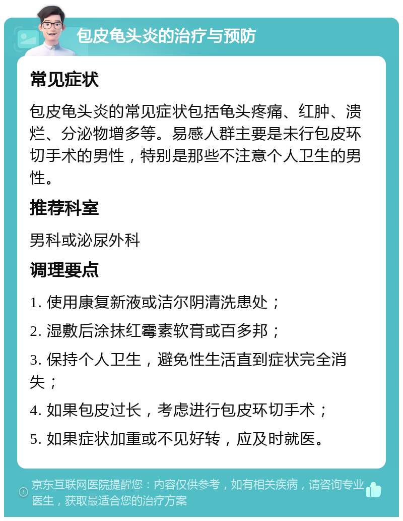 包皮龟头炎的治疗与预防 常见症状 包皮龟头炎的常见症状包括龟头疼痛、红肿、溃烂、分泌物增多等。易感人群主要是未行包皮环切手术的男性，特别是那些不注意个人卫生的男性。 推荐科室 男科或泌尿外科 调理要点 1. 使用康复新液或洁尔阴清洗患处； 2. 湿敷后涂抹红霉素软膏或百多邦； 3. 保持个人卫生，避免性生活直到症状完全消失； 4. 如果包皮过长，考虑进行包皮环切手术； 5. 如果症状加重或不见好转，应及时就医。