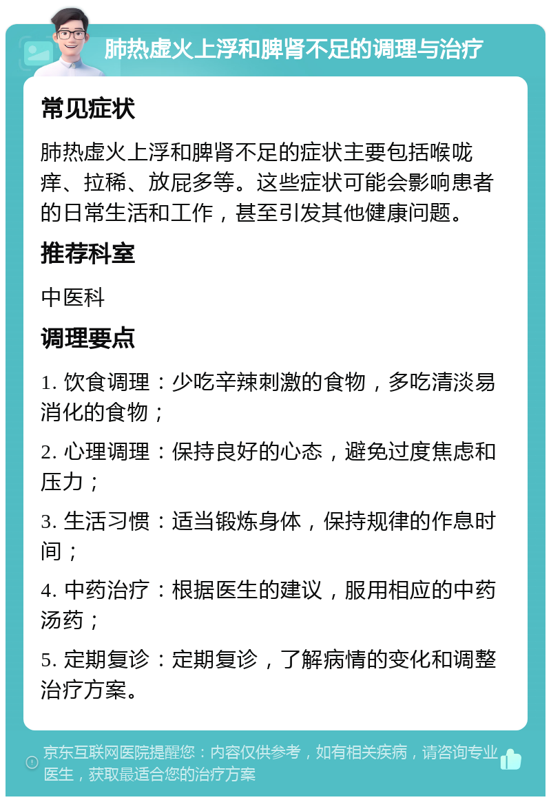 肺热虚火上浮和脾肾不足的调理与治疗 常见症状 肺热虚火上浮和脾肾不足的症状主要包括喉咙痒、拉稀、放屁多等。这些症状可能会影响患者的日常生活和工作，甚至引发其他健康问题。 推荐科室 中医科 调理要点 1. 饮食调理：少吃辛辣刺激的食物，多吃清淡易消化的食物； 2. 心理调理：保持良好的心态，避免过度焦虑和压力； 3. 生活习惯：适当锻炼身体，保持规律的作息时间； 4. 中药治疗：根据医生的建议，服用相应的中药汤药； 5. 定期复诊：定期复诊，了解病情的变化和调整治疗方案。