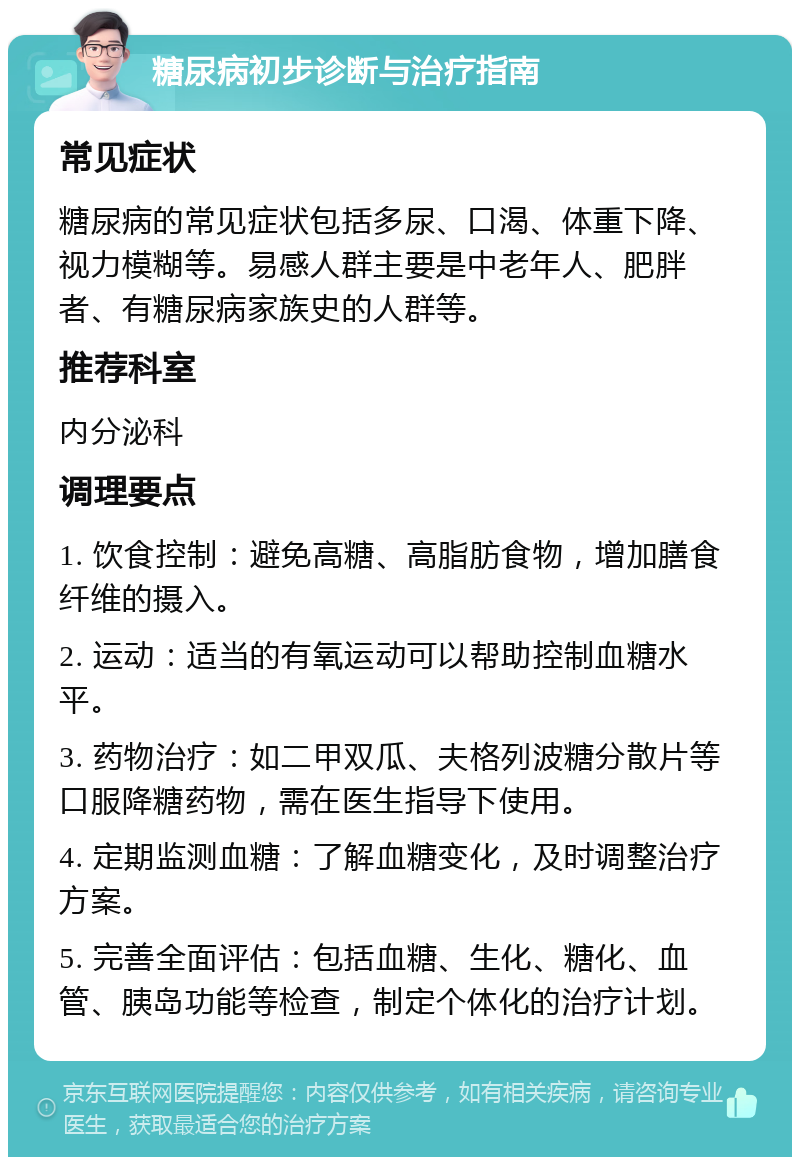 糖尿病初步诊断与治疗指南 常见症状 糖尿病的常见症状包括多尿、口渴、体重下降、视力模糊等。易感人群主要是中老年人、肥胖者、有糖尿病家族史的人群等。 推荐科室 内分泌科 调理要点 1. 饮食控制：避免高糖、高脂肪食物，增加膳食纤维的摄入。 2. 运动：适当的有氧运动可以帮助控制血糖水平。 3. 药物治疗：如二甲双瓜、夫格列波糖分散片等口服降糖药物，需在医生指导下使用。 4. 定期监测血糖：了解血糖变化，及时调整治疗方案。 5. 完善全面评估：包括血糖、生化、糖化、血管、胰岛功能等检查，制定个体化的治疗计划。