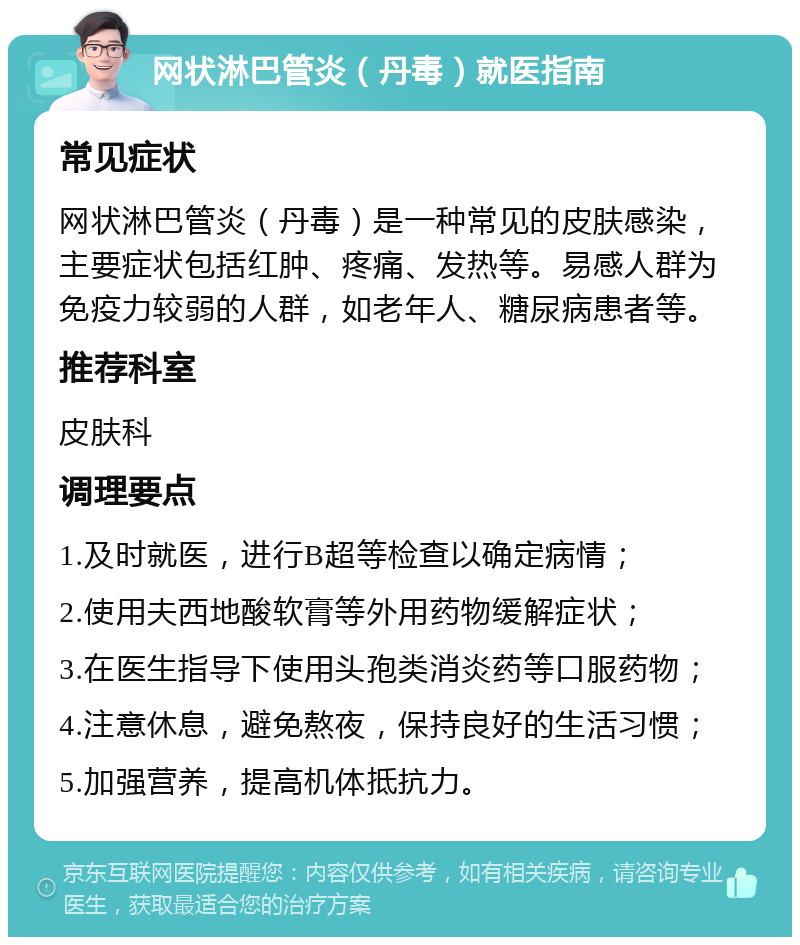 网状淋巴管炎（丹毒）就医指南 常见症状 网状淋巴管炎（丹毒）是一种常见的皮肤感染，主要症状包括红肿、疼痛、发热等。易感人群为免疫力较弱的人群，如老年人、糖尿病患者等。 推荐科室 皮肤科 调理要点 1.及时就医，进行B超等检查以确定病情； 2.使用夫西地酸软膏等外用药物缓解症状； 3.在医生指导下使用头孢类消炎药等口服药物； 4.注意休息，避免熬夜，保持良好的生活习惯； 5.加强营养，提高机体抵抗力。