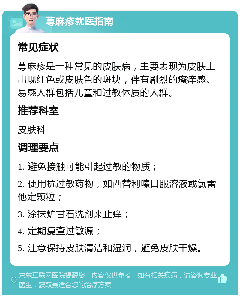 荨麻疹就医指南 常见症状 荨麻疹是一种常见的皮肤病，主要表现为皮肤上出现红色或皮肤色的斑块，伴有剧烈的瘙痒感。易感人群包括儿童和过敏体质的人群。 推荐科室 皮肤科 调理要点 1. 避免接触可能引起过敏的物质； 2. 使用抗过敏药物，如西替利嗪口服溶液或氯雷他定颗粒； 3. 涂抹炉甘石洗剂来止痒； 4. 定期复查过敏源； 5. 注意保持皮肤清洁和湿润，避免皮肤干燥。