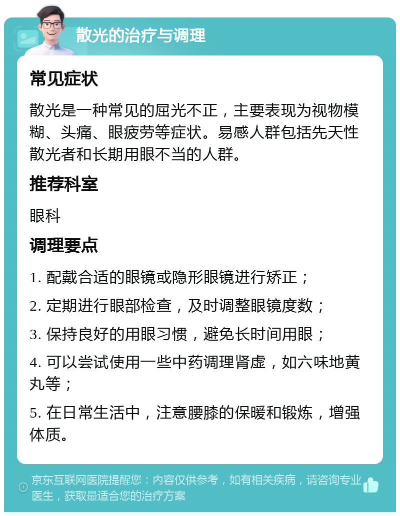 散光的治疗与调理 常见症状 散光是一种常见的屈光不正，主要表现为视物模糊、头痛、眼疲劳等症状。易感人群包括先天性散光者和长期用眼不当的人群。 推荐科室 眼科 调理要点 1. 配戴合适的眼镜或隐形眼镜进行矫正； 2. 定期进行眼部检查，及时调整眼镜度数； 3. 保持良好的用眼习惯，避免长时间用眼； 4. 可以尝试使用一些中药调理肾虚，如六味地黄丸等； 5. 在日常生活中，注意腰膝的保暖和锻炼，增强体质。