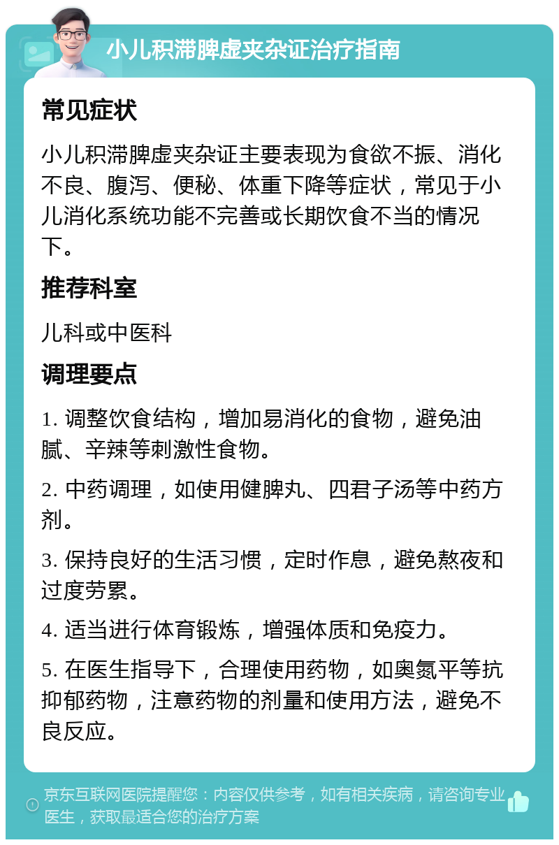 小儿积滞脾虚夹杂证治疗指南 常见症状 小儿积滞脾虚夹杂证主要表现为食欲不振、消化不良、腹泻、便秘、体重下降等症状，常见于小儿消化系统功能不完善或长期饮食不当的情况下。 推荐科室 儿科或中医科 调理要点 1. 调整饮食结构，增加易消化的食物，避免油腻、辛辣等刺激性食物。 2. 中药调理，如使用健脾丸、四君子汤等中药方剂。 3. 保持良好的生活习惯，定时作息，避免熬夜和过度劳累。 4. 适当进行体育锻炼，增强体质和免疫力。 5. 在医生指导下，合理使用药物，如奥氮平等抗抑郁药物，注意药物的剂量和使用方法，避免不良反应。