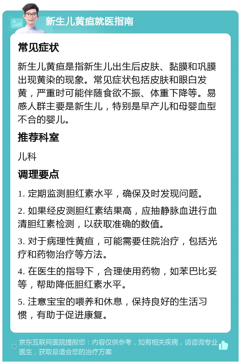 新生儿黄疸就医指南 常见症状 新生儿黄疸是指新生儿出生后皮肤、黏膜和巩膜出现黄染的现象。常见症状包括皮肤和眼白发黄，严重时可能伴随食欲不振、体重下降等。易感人群主要是新生儿，特别是早产儿和母婴血型不合的婴儿。 推荐科室 儿科 调理要点 1. 定期监测胆红素水平，确保及时发现问题。 2. 如果经皮测胆红素结果高，应抽静脉血进行血清胆红素检测，以获取准确的数值。 3. 对于病理性黄疸，可能需要住院治疗，包括光疗和药物治疗等方法。 4. 在医生的指导下，合理使用药物，如苯巴比妥等，帮助降低胆红素水平。 5. 注意宝宝的喂养和休息，保持良好的生活习惯，有助于促进康复。