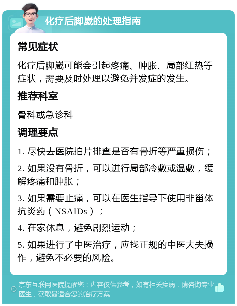 化疗后脚崴的处理指南 常见症状 化疗后脚崴可能会引起疼痛、肿胀、局部红热等症状，需要及时处理以避免并发症的发生。 推荐科室 骨科或急诊科 调理要点 1. 尽快去医院拍片排查是否有骨折等严重损伤； 2. 如果没有骨折，可以进行局部冷敷或温敷，缓解疼痛和肿胀； 3. 如果需要止痛，可以在医生指导下使用非甾体抗炎药（NSAIDs）； 4. 在家休息，避免剧烈运动； 5. 如果进行了中医治疗，应找正规的中医大夫操作，避免不必要的风险。