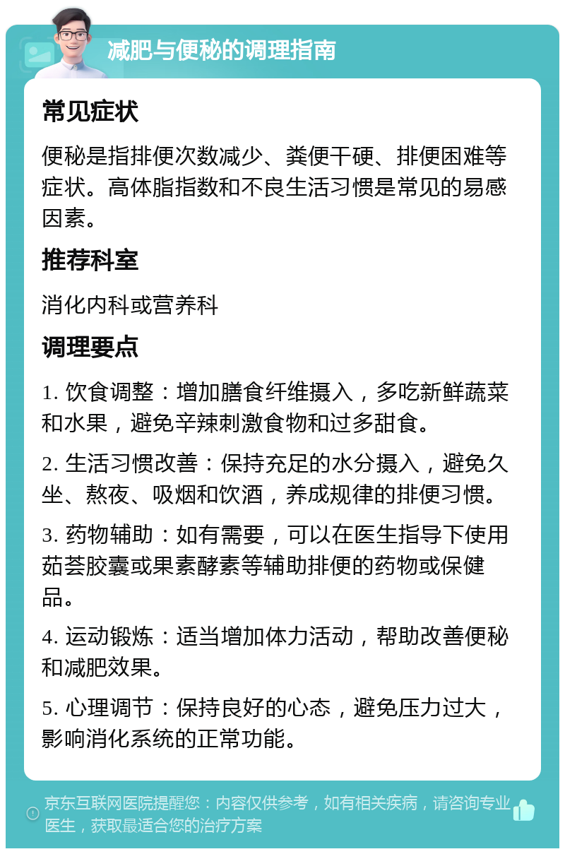 减肥与便秘的调理指南 常见症状 便秘是指排便次数减少、粪便干硬、排便困难等症状。高体脂指数和不良生活习惯是常见的易感因素。 推荐科室 消化内科或营养科 调理要点 1. 饮食调整：增加膳食纤维摄入，多吃新鲜蔬菜和水果，避免辛辣刺激食物和过多甜食。 2. 生活习惯改善：保持充足的水分摄入，避免久坐、熬夜、吸烟和饮酒，养成规律的排便习惯。 3. 药物辅助：如有需要，可以在医生指导下使用茹荟胶囊或果素酵素等辅助排便的药物或保健品。 4. 运动锻炼：适当增加体力活动，帮助改善便秘和减肥效果。 5. 心理调节：保持良好的心态，避免压力过大，影响消化系统的正常功能。