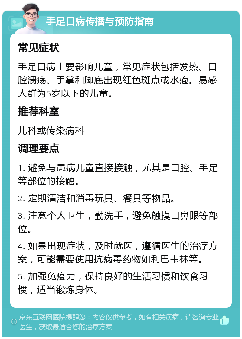 手足口病传播与预防指南 常见症状 手足口病主要影响儿童，常见症状包括发热、口腔溃疡、手掌和脚底出现红色斑点或水疱。易感人群为5岁以下的儿童。 推荐科室 儿科或传染病科 调理要点 1. 避免与患病儿童直接接触，尤其是口腔、手足等部位的接触。 2. 定期清洁和消毒玩具、餐具等物品。 3. 注意个人卫生，勤洗手，避免触摸口鼻眼等部位。 4. 如果出现症状，及时就医，遵循医生的治疗方案，可能需要使用抗病毒药物如利巴韦林等。 5. 加强免疫力，保持良好的生活习惯和饮食习惯，适当锻炼身体。