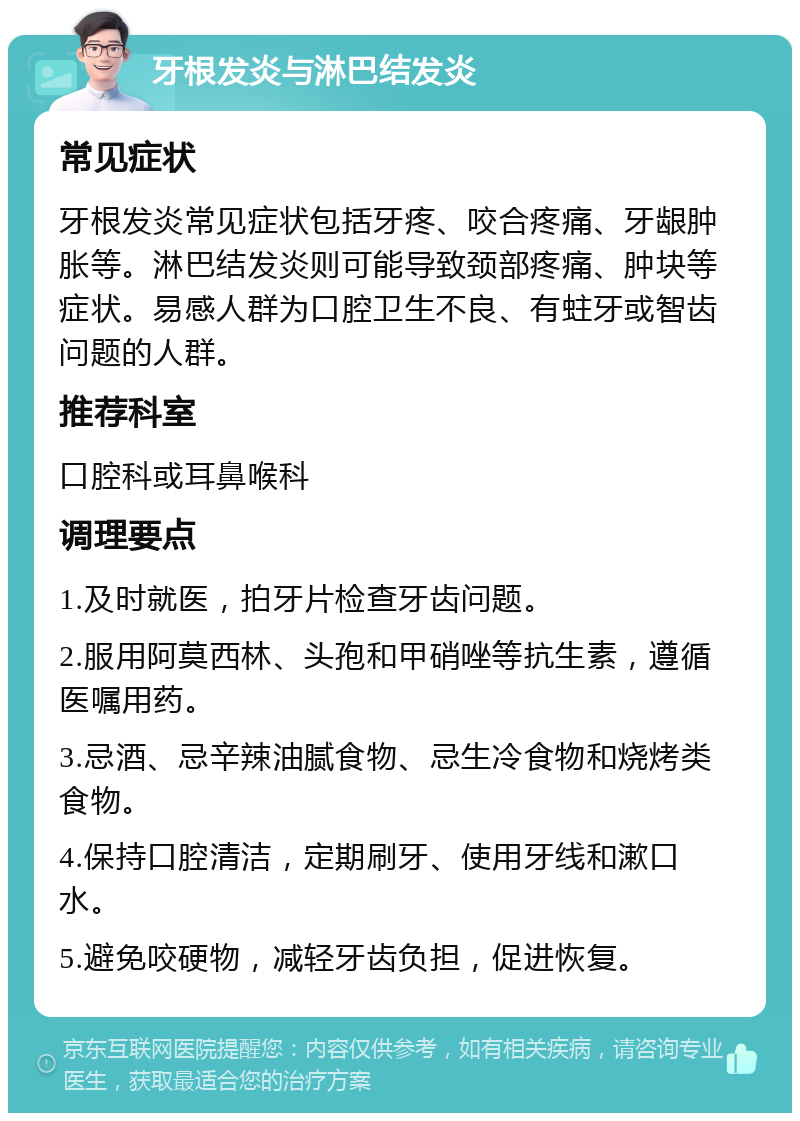 牙根发炎与淋巴结发炎 常见症状 牙根发炎常见症状包括牙疼、咬合疼痛、牙龈肿胀等。淋巴结发炎则可能导致颈部疼痛、肿块等症状。易感人群为口腔卫生不良、有蛀牙或智齿问题的人群。 推荐科室 口腔科或耳鼻喉科 调理要点 1.及时就医，拍牙片检查牙齿问题。 2.服用阿莫西林、头孢和甲硝唑等抗生素，遵循医嘱用药。 3.忌酒、忌辛辣油腻食物、忌生冷食物和烧烤类食物。 4.保持口腔清洁，定期刷牙、使用牙线和漱口水。 5.避免咬硬物，减轻牙齿负担，促进恢复。