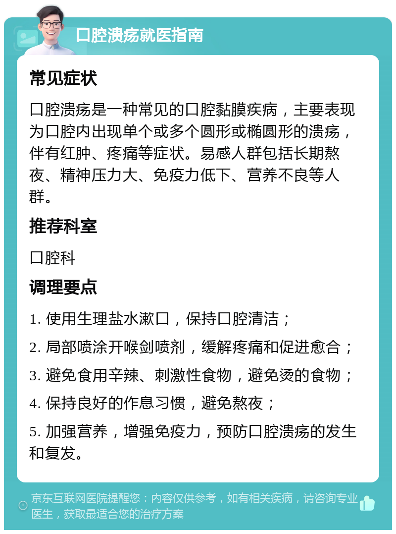 口腔溃疡就医指南 常见症状 口腔溃疡是一种常见的口腔黏膜疾病，主要表现为口腔内出现单个或多个圆形或椭圆形的溃疡，伴有红肿、疼痛等症状。易感人群包括长期熬夜、精神压力大、免疫力低下、营养不良等人群。 推荐科室 口腔科 调理要点 1. 使用生理盐水漱口，保持口腔清洁； 2. 局部喷涂开喉剑喷剂，缓解疼痛和促进愈合； 3. 避免食用辛辣、刺激性食物，避免烫的食物； 4. 保持良好的作息习惯，避免熬夜； 5. 加强营养，增强免疫力，预防口腔溃疡的发生和复发。