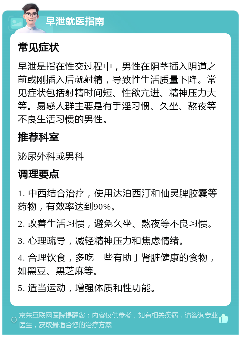 早泄就医指南 常见症状 早泄是指在性交过程中，男性在阴茎插入阴道之前或刚插入后就射精，导致性生活质量下降。常见症状包括射精时间短、性欲亢进、精神压力大等。易感人群主要是有手淫习惯、久坐、熬夜等不良生活习惯的男性。 推荐科室 泌尿外科或男科 调理要点 1. 中西结合治疗，使用达泊西汀和仙灵脾胶囊等药物，有效率达到90%。 2. 改善生活习惯，避免久坐、熬夜等不良习惯。 3. 心理疏导，减轻精神压力和焦虑情绪。 4. 合理饮食，多吃一些有助于肾脏健康的食物，如黑豆、黑芝麻等。 5. 适当运动，增强体质和性功能。