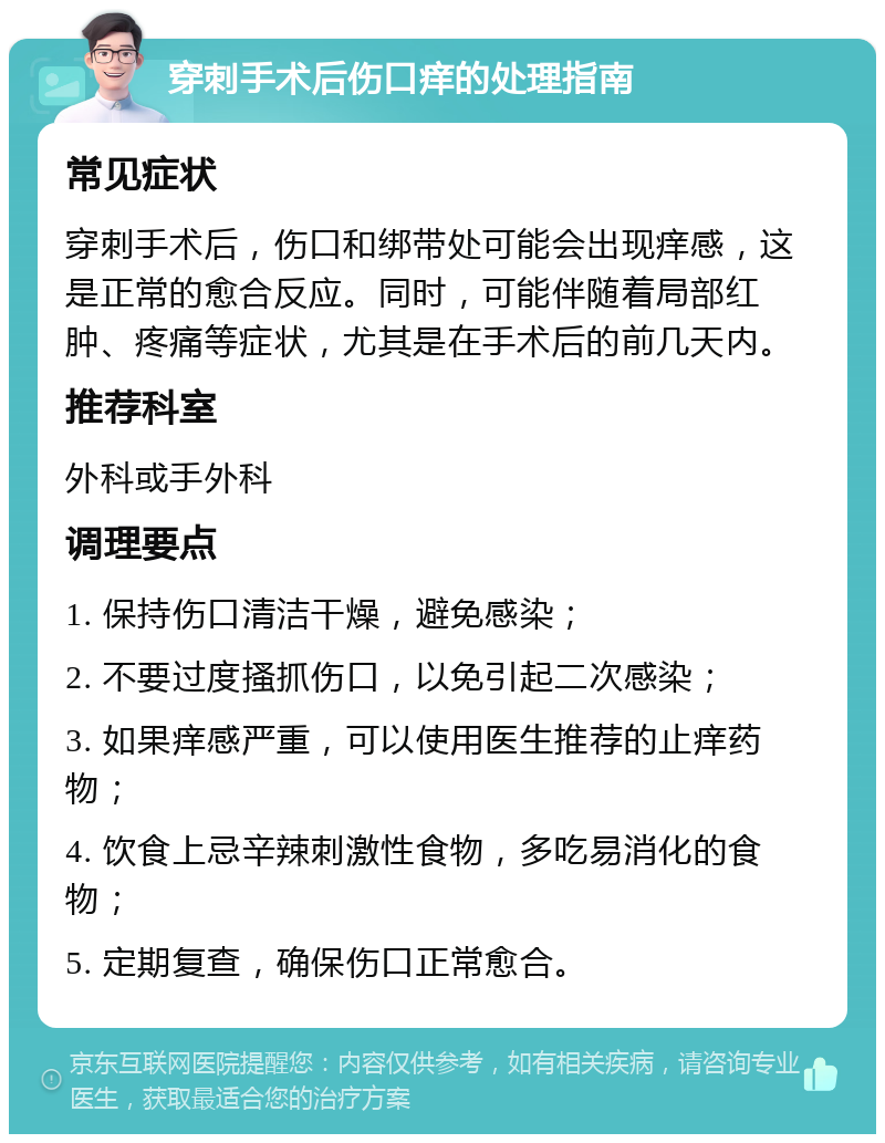 穿刺手术后伤口痒的处理指南 常见症状 穿刺手术后，伤口和绑带处可能会出现痒感，这是正常的愈合反应。同时，可能伴随着局部红肿、疼痛等症状，尤其是在手术后的前几天内。 推荐科室 外科或手外科 调理要点 1. 保持伤口清洁干燥，避免感染； 2. 不要过度搔抓伤口，以免引起二次感染； 3. 如果痒感严重，可以使用医生推荐的止痒药物； 4. 饮食上忌辛辣刺激性食物，多吃易消化的食物； 5. 定期复查，确保伤口正常愈合。