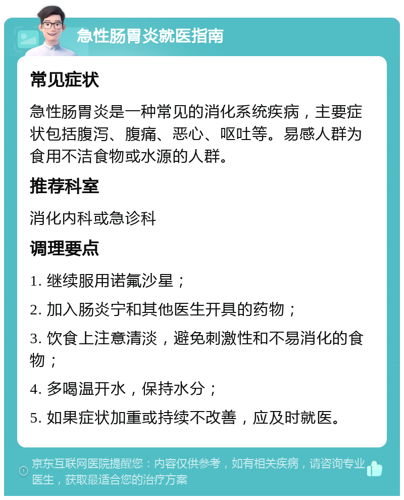 急性肠胃炎就医指南 常见症状 急性肠胃炎是一种常见的消化系统疾病，主要症状包括腹泻、腹痛、恶心、呕吐等。易感人群为食用不洁食物或水源的人群。 推荐科室 消化内科或急诊科 调理要点 1. 继续服用诺氟沙星； 2. 加入肠炎宁和其他医生开具的药物； 3. 饮食上注意清淡，避免刺激性和不易消化的食物； 4. 多喝温开水，保持水分； 5. 如果症状加重或持续不改善，应及时就医。