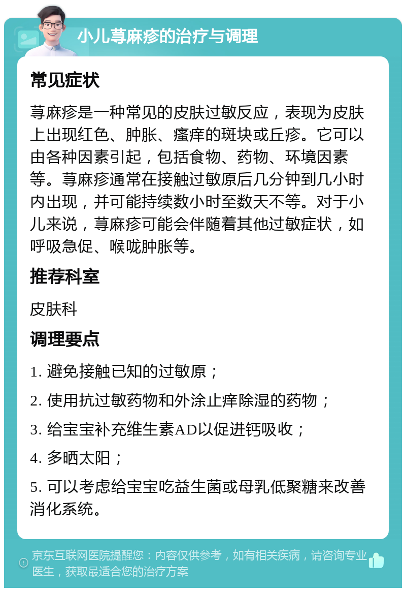 小儿荨麻疹的治疗与调理 常见症状 荨麻疹是一种常见的皮肤过敏反应，表现为皮肤上出现红色、肿胀、瘙痒的斑块或丘疹。它可以由各种因素引起，包括食物、药物、环境因素等。荨麻疹通常在接触过敏原后几分钟到几小时内出现，并可能持续数小时至数天不等。对于小儿来说，荨麻疹可能会伴随着其他过敏症状，如呼吸急促、喉咙肿胀等。 推荐科室 皮肤科 调理要点 1. 避免接触已知的过敏原； 2. 使用抗过敏药物和外涂止痒除湿的药物； 3. 给宝宝补充维生素AD以促进钙吸收； 4. 多晒太阳； 5. 可以考虑给宝宝吃益生菌或母乳低聚糖来改善消化系统。