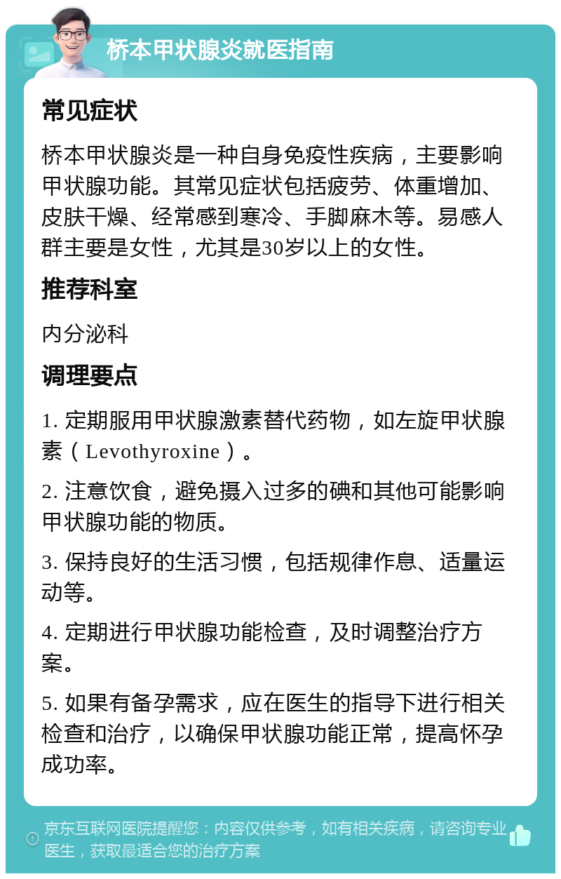 桥本甲状腺炎就医指南 常见症状 桥本甲状腺炎是一种自身免疫性疾病，主要影响甲状腺功能。其常见症状包括疲劳、体重增加、皮肤干燥、经常感到寒冷、手脚麻木等。易感人群主要是女性，尤其是30岁以上的女性。 推荐科室 内分泌科 调理要点 1. 定期服用甲状腺激素替代药物，如左旋甲状腺素（Levothyroxine）。 2. 注意饮食，避免摄入过多的碘和其他可能影响甲状腺功能的物质。 3. 保持良好的生活习惯，包括规律作息、适量运动等。 4. 定期进行甲状腺功能检查，及时调整治疗方案。 5. 如果有备孕需求，应在医生的指导下进行相关检查和治疗，以确保甲状腺功能正常，提高怀孕成功率。