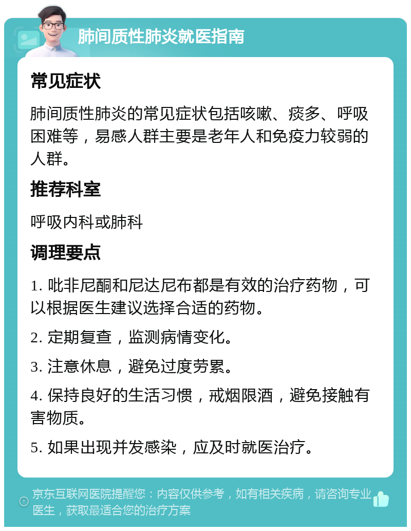 肺间质性肺炎就医指南 常见症状 肺间质性肺炎的常见症状包括咳嗽、痰多、呼吸困难等，易感人群主要是老年人和免疫力较弱的人群。 推荐科室 呼吸内科或肺科 调理要点 1. 吡非尼酮和尼达尼布都是有效的治疗药物，可以根据医生建议选择合适的药物。 2. 定期复查，监测病情变化。 3. 注意休息，避免过度劳累。 4. 保持良好的生活习惯，戒烟限酒，避免接触有害物质。 5. 如果出现并发感染，应及时就医治疗。