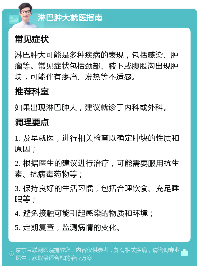 淋巴肿大就医指南 常见症状 淋巴肿大可能是多种疾病的表现，包括感染、肿瘤等。常见症状包括颈部、腋下或腹股沟出现肿块，可能伴有疼痛、发热等不适感。 推荐科室 如果出现淋巴肿大，建议就诊于内科或外科。 调理要点 1. 及早就医，进行相关检查以确定肿块的性质和原因； 2. 根据医生的建议进行治疗，可能需要服用抗生素、抗病毒药物等； 3. 保持良好的生活习惯，包括合理饮食、充足睡眠等； 4. 避免接触可能引起感染的物质和环境； 5. 定期复查，监测病情的变化。