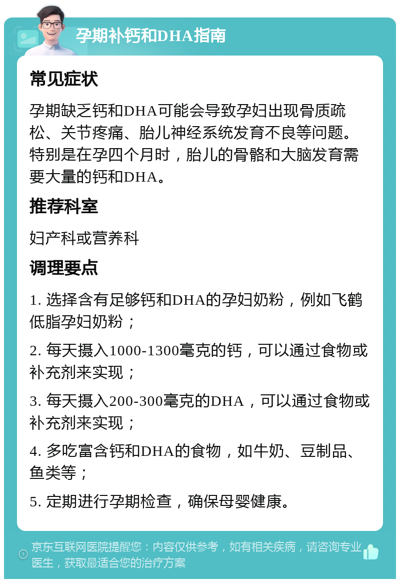 孕期补钙和DHA指南 常见症状 孕期缺乏钙和DHA可能会导致孕妇出现骨质疏松、关节疼痛、胎儿神经系统发育不良等问题。特别是在孕四个月时，胎儿的骨骼和大脑发育需要大量的钙和DHA。 推荐科室 妇产科或营养科 调理要点 1. 选择含有足够钙和DHA的孕妇奶粉，例如飞鹤低脂孕妇奶粉； 2. 每天摄入1000-1300毫克的钙，可以通过食物或补充剂来实现； 3. 每天摄入200-300毫克的DHA，可以通过食物或补充剂来实现； 4. 多吃富含钙和DHA的食物，如牛奶、豆制品、鱼类等； 5. 定期进行孕期检查，确保母婴健康。