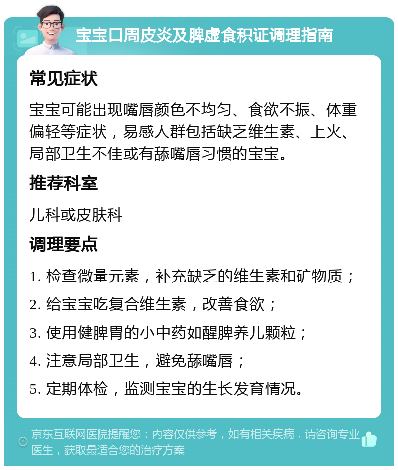 宝宝口周皮炎及脾虚食积证调理指南 常见症状 宝宝可能出现嘴唇颜色不均匀、食欲不振、体重偏轻等症状，易感人群包括缺乏维生素、上火、局部卫生不佳或有舔嘴唇习惯的宝宝。 推荐科室 儿科或皮肤科 调理要点 1. 检查微量元素，补充缺乏的维生素和矿物质； 2. 给宝宝吃复合维生素，改善食欲； 3. 使用健脾胃的小中药如醒脾养儿颗粒； 4. 注意局部卫生，避免舔嘴唇； 5. 定期体检，监测宝宝的生长发育情况。