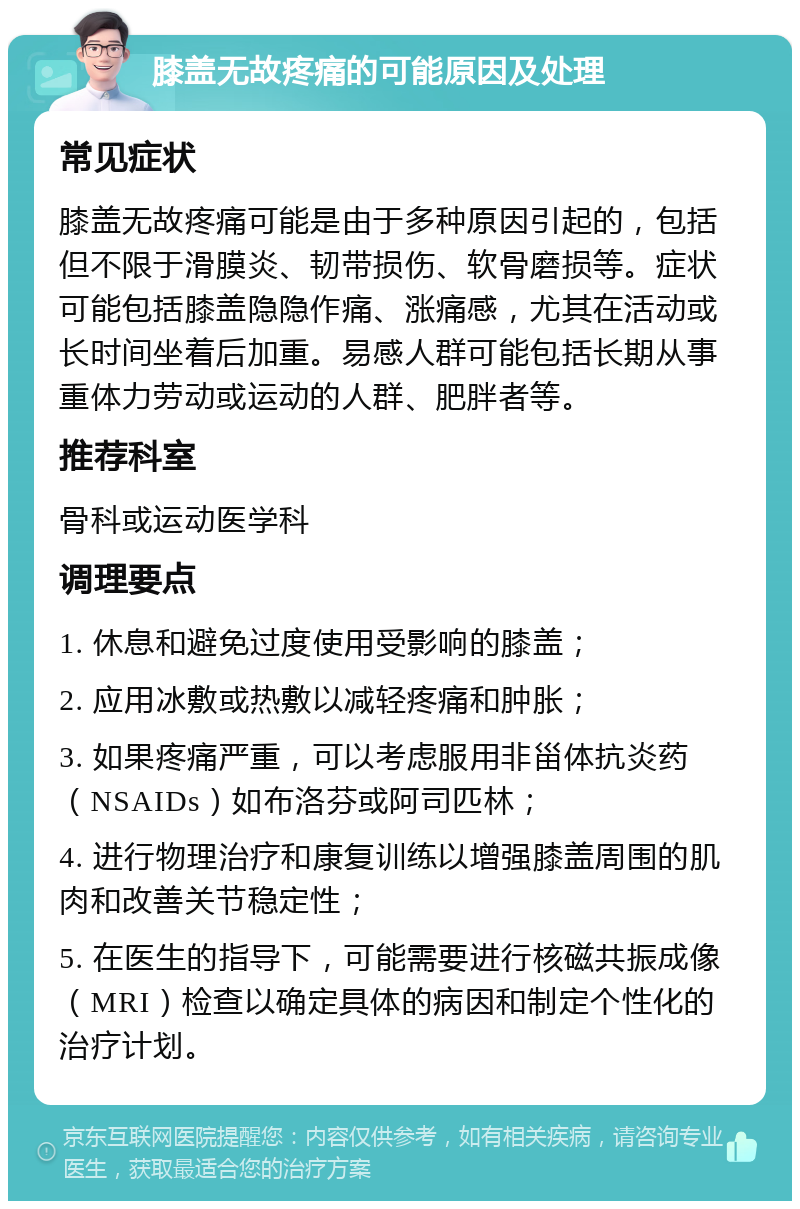 膝盖无故疼痛的可能原因及处理 常见症状 膝盖无故疼痛可能是由于多种原因引起的，包括但不限于滑膜炎、韧带损伤、软骨磨损等。症状可能包括膝盖隐隐作痛、涨痛感，尤其在活动或长时间坐着后加重。易感人群可能包括长期从事重体力劳动或运动的人群、肥胖者等。 推荐科室 骨科或运动医学科 调理要点 1. 休息和避免过度使用受影响的膝盖； 2. 应用冰敷或热敷以减轻疼痛和肿胀； 3. 如果疼痛严重，可以考虑服用非甾体抗炎药（NSAIDs）如布洛芬或阿司匹林； 4. 进行物理治疗和康复训练以增强膝盖周围的肌肉和改善关节稳定性； 5. 在医生的指导下，可能需要进行核磁共振成像（MRI）检查以确定具体的病因和制定个性化的治疗计划。