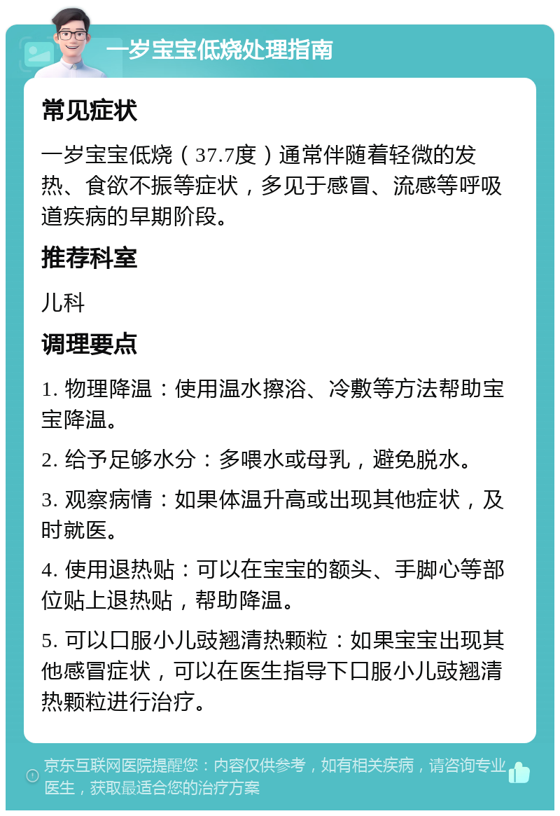 一岁宝宝低烧处理指南 常见症状 一岁宝宝低烧（37.7度）通常伴随着轻微的发热、食欲不振等症状，多见于感冒、流感等呼吸道疾病的早期阶段。 推荐科室 儿科 调理要点 1. 物理降温：使用温水擦浴、冷敷等方法帮助宝宝降温。 2. 给予足够水分：多喂水或母乳，避免脱水。 3. 观察病情：如果体温升高或出现其他症状，及时就医。 4. 使用退热贴：可以在宝宝的额头、手脚心等部位贴上退热贴，帮助降温。 5. 可以口服小儿豉翘清热颗粒：如果宝宝出现其他感冒症状，可以在医生指导下口服小儿豉翘清热颗粒进行治疗。