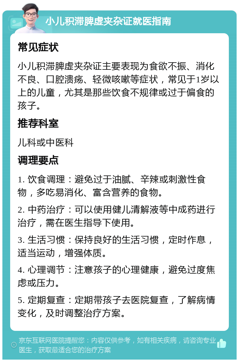 小儿积滞脾虚夹杂证就医指南 常见症状 小儿积滞脾虚夹杂证主要表现为食欲不振、消化不良、口腔溃疡、轻微咳嗽等症状，常见于1岁以上的儿童，尤其是那些饮食不规律或过于偏食的孩子。 推荐科室 儿科或中医科 调理要点 1. 饮食调理：避免过于油腻、辛辣或刺激性食物，多吃易消化、富含营养的食物。 2. 中药治疗：可以使用健儿清解液等中成药进行治疗，需在医生指导下使用。 3. 生活习惯：保持良好的生活习惯，定时作息，适当运动，增强体质。 4. 心理调节：注意孩子的心理健康，避免过度焦虑或压力。 5. 定期复查：定期带孩子去医院复查，了解病情变化，及时调整治疗方案。