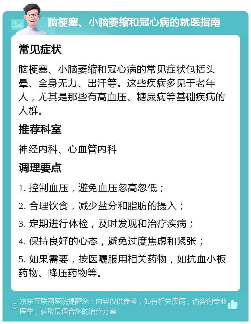 脑梗塞、小脑萎缩和冠心病的就医指南 常见症状 脑梗塞、小脑萎缩和冠心病的常见症状包括头晕、全身无力、出汗等。这些疾病多见于老年人，尤其是那些有高血压、糖尿病等基础疾病的人群。 推荐科室 神经内科、心血管内科 调理要点 1. 控制血压，避免血压忽高忽低； 2. 合理饮食，减少盐分和脂肪的摄入； 3. 定期进行体检，及时发现和治疗疾病； 4. 保持良好的心态，避免过度焦虑和紧张； 5. 如果需要，按医嘱服用相关药物，如抗血小板药物、降压药物等。