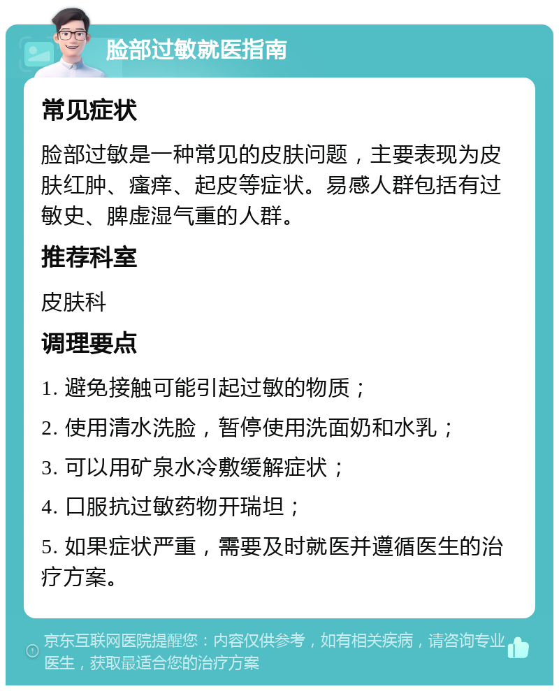 脸部过敏就医指南 常见症状 脸部过敏是一种常见的皮肤问题，主要表现为皮肤红肿、瘙痒、起皮等症状。易感人群包括有过敏史、脾虚湿气重的人群。 推荐科室 皮肤科 调理要点 1. 避免接触可能引起过敏的物质； 2. 使用清水洗脸，暂停使用洗面奶和水乳； 3. 可以用矿泉水冷敷缓解症状； 4. 口服抗过敏药物开瑞坦； 5. 如果症状严重，需要及时就医并遵循医生的治疗方案。