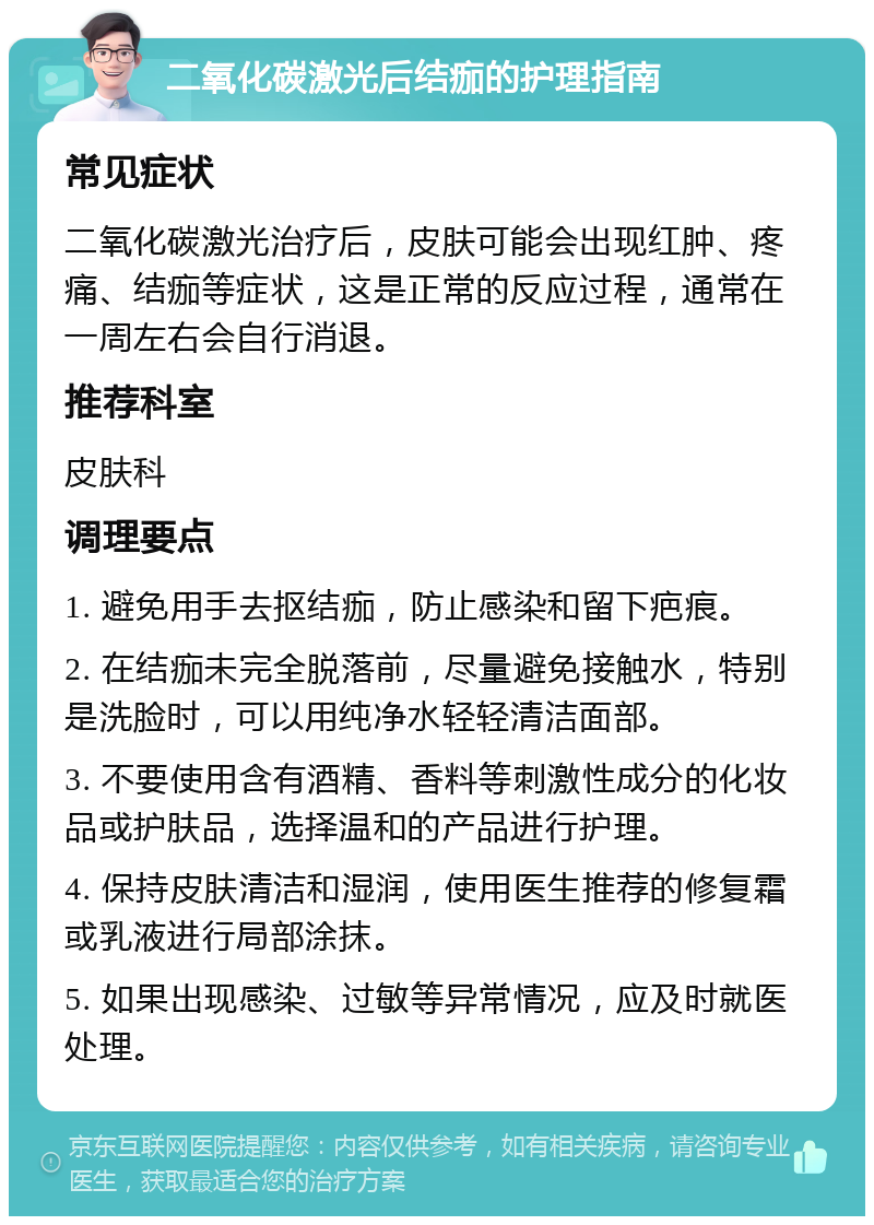 二氧化碳激光后结痂的护理指南 常见症状 二氧化碳激光治疗后，皮肤可能会出现红肿、疼痛、结痂等症状，这是正常的反应过程，通常在一周左右会自行消退。 推荐科室 皮肤科 调理要点 1. 避免用手去抠结痂，防止感染和留下疤痕。 2. 在结痂未完全脱落前，尽量避免接触水，特别是洗脸时，可以用纯净水轻轻清洁面部。 3. 不要使用含有酒精、香料等刺激性成分的化妆品或护肤品，选择温和的产品进行护理。 4. 保持皮肤清洁和湿润，使用医生推荐的修复霜或乳液进行局部涂抹。 5. 如果出现感染、过敏等异常情况，应及时就医处理。