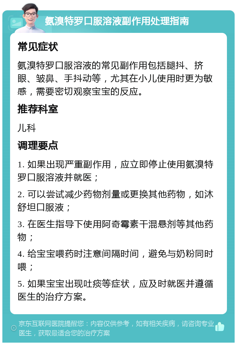 氨溴特罗口服溶液副作用处理指南 常见症状 氨溴特罗口服溶液的常见副作用包括腿抖、挤眼、皱鼻、手抖动等，尤其在小儿使用时更为敏感，需要密切观察宝宝的反应。 推荐科室 儿科 调理要点 1. 如果出现严重副作用，应立即停止使用氨溴特罗口服溶液并就医； 2. 可以尝试减少药物剂量或更换其他药物，如沐舒坦口服液； 3. 在医生指导下使用阿奇霉素干混悬剂等其他药物； 4. 给宝宝喂药时注意间隔时间，避免与奶粉同时喂； 5. 如果宝宝出现吐痰等症状，应及时就医并遵循医生的治疗方案。