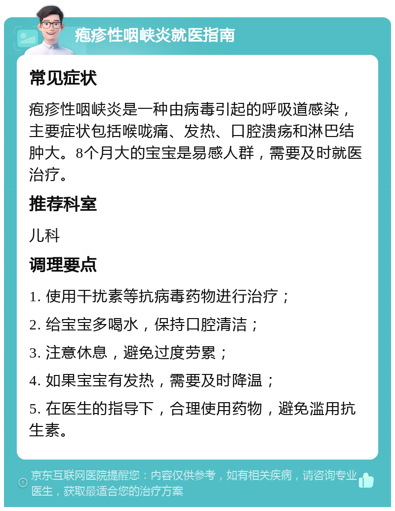 疱疹性咽峡炎就医指南 常见症状 疱疹性咽峡炎是一种由病毒引起的呼吸道感染，主要症状包括喉咙痛、发热、口腔溃疡和淋巴结肿大。8个月大的宝宝是易感人群，需要及时就医治疗。 推荐科室 儿科 调理要点 1. 使用干扰素等抗病毒药物进行治疗； 2. 给宝宝多喝水，保持口腔清洁； 3. 注意休息，避免过度劳累； 4. 如果宝宝有发热，需要及时降温； 5. 在医生的指导下，合理使用药物，避免滥用抗生素。