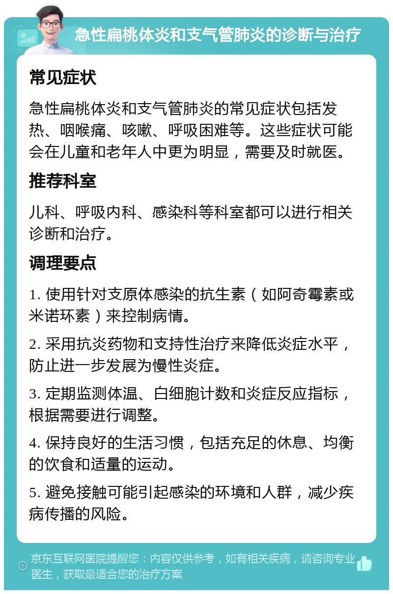 急性扁桃体炎和支气管肺炎的诊断与治疗 常见症状 急性扁桃体炎和支气管肺炎的常见症状包括发热、咽喉痛、咳嗽、呼吸困难等。这些症状可能会在儿童和老年人中更为明显，需要及时就医。 推荐科室 儿科、呼吸内科、感染科等科室都可以进行相关诊断和治疗。 调理要点 1. 使用针对支原体感染的抗生素（如阿奇霉素或米诺环素）来控制病情。 2. 采用抗炎药物和支持性治疗来降低炎症水平，防止进一步发展为慢性炎症。 3. 定期监测体温、白细胞计数和炎症反应指标，根据需要进行调整。 4. 保持良好的生活习惯，包括充足的休息、均衡的饮食和适量的运动。 5. 避免接触可能引起感染的环境和人群，减少疾病传播的风险。