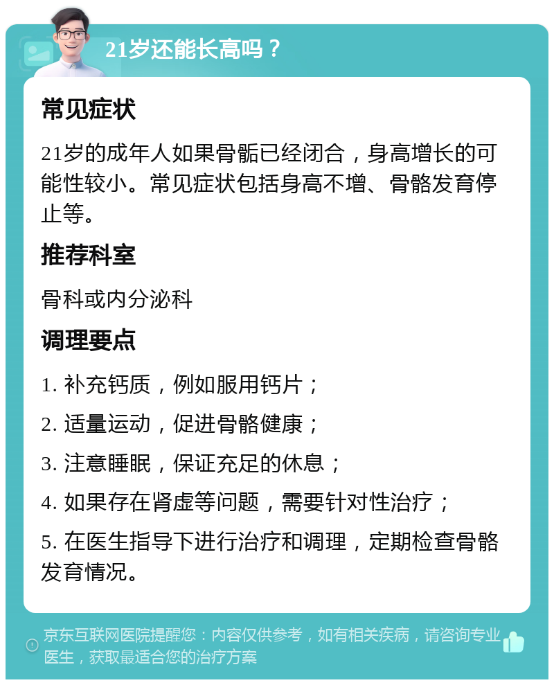 21岁还能长高吗？ 常见症状 21岁的成年人如果骨骺已经闭合，身高增长的可能性较小。常见症状包括身高不增、骨骼发育停止等。 推荐科室 骨科或内分泌科 调理要点 1. 补充钙质，例如服用钙片； 2. 适量运动，促进骨骼健康； 3. 注意睡眠，保证充足的休息； 4. 如果存在肾虚等问题，需要针对性治疗； 5. 在医生指导下进行治疗和调理，定期检查骨骼发育情况。