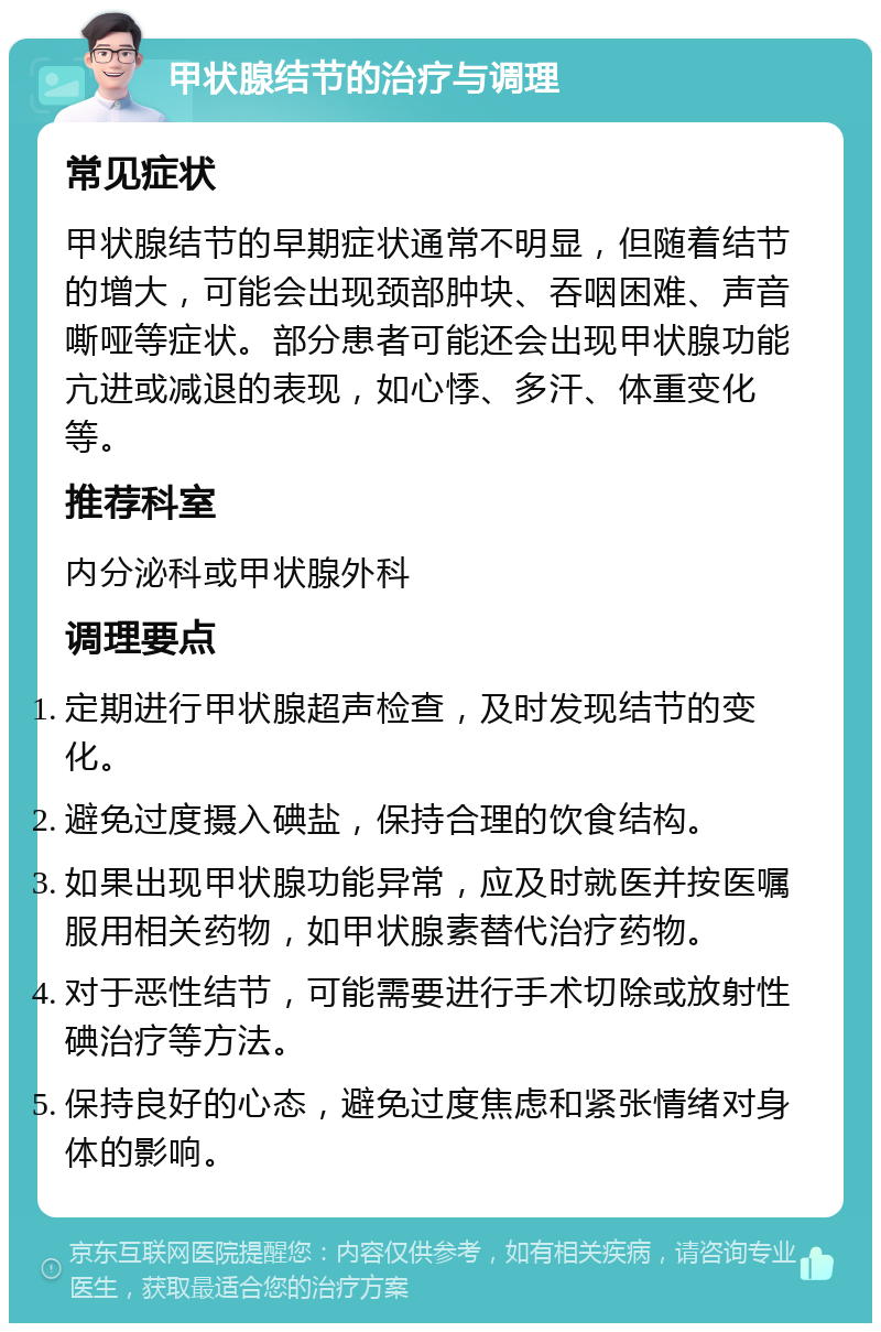 甲状腺结节的治疗与调理 常见症状 甲状腺结节的早期症状通常不明显，但随着结节的增大，可能会出现颈部肿块、吞咽困难、声音嘶哑等症状。部分患者可能还会出现甲状腺功能亢进或减退的表现，如心悸、多汗、体重变化等。 推荐科室 内分泌科或甲状腺外科 调理要点 定期进行甲状腺超声检查，及时发现结节的变化。 避免过度摄入碘盐，保持合理的饮食结构。 如果出现甲状腺功能异常，应及时就医并按医嘱服用相关药物，如甲状腺素替代治疗药物。 对于恶性结节，可能需要进行手术切除或放射性碘治疗等方法。 保持良好的心态，避免过度焦虑和紧张情绪对身体的影响。