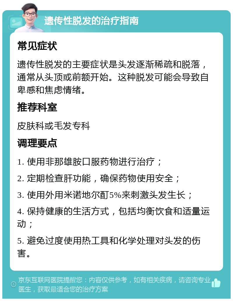 遗传性脱发的治疗指南 常见症状 遗传性脱发的主要症状是头发逐渐稀疏和脱落，通常从头顶或前额开始。这种脱发可能会导致自卑感和焦虑情绪。 推荐科室 皮肤科或毛发专科 调理要点 1. 使用非那雄胺口服药物进行治疗； 2. 定期检查肝功能，确保药物使用安全； 3. 使用外用米诺地尔酊5%来刺激头发生长； 4. 保持健康的生活方式，包括均衡饮食和适量运动； 5. 避免过度使用热工具和化学处理对头发的伤害。