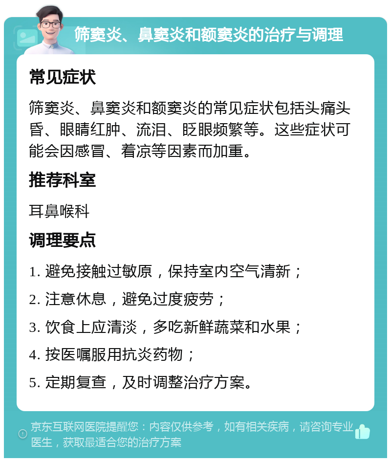 筛窦炎、鼻窦炎和额窦炎的治疗与调理 常见症状 筛窦炎、鼻窦炎和额窦炎的常见症状包括头痛头昏、眼睛红肿、流泪、眨眼频繁等。这些症状可能会因感冒、着凉等因素而加重。 推荐科室 耳鼻喉科 调理要点 1. 避免接触过敏原，保持室内空气清新； 2. 注意休息，避免过度疲劳； 3. 饮食上应清淡，多吃新鲜蔬菜和水果； 4. 按医嘱服用抗炎药物； 5. 定期复查，及时调整治疗方案。