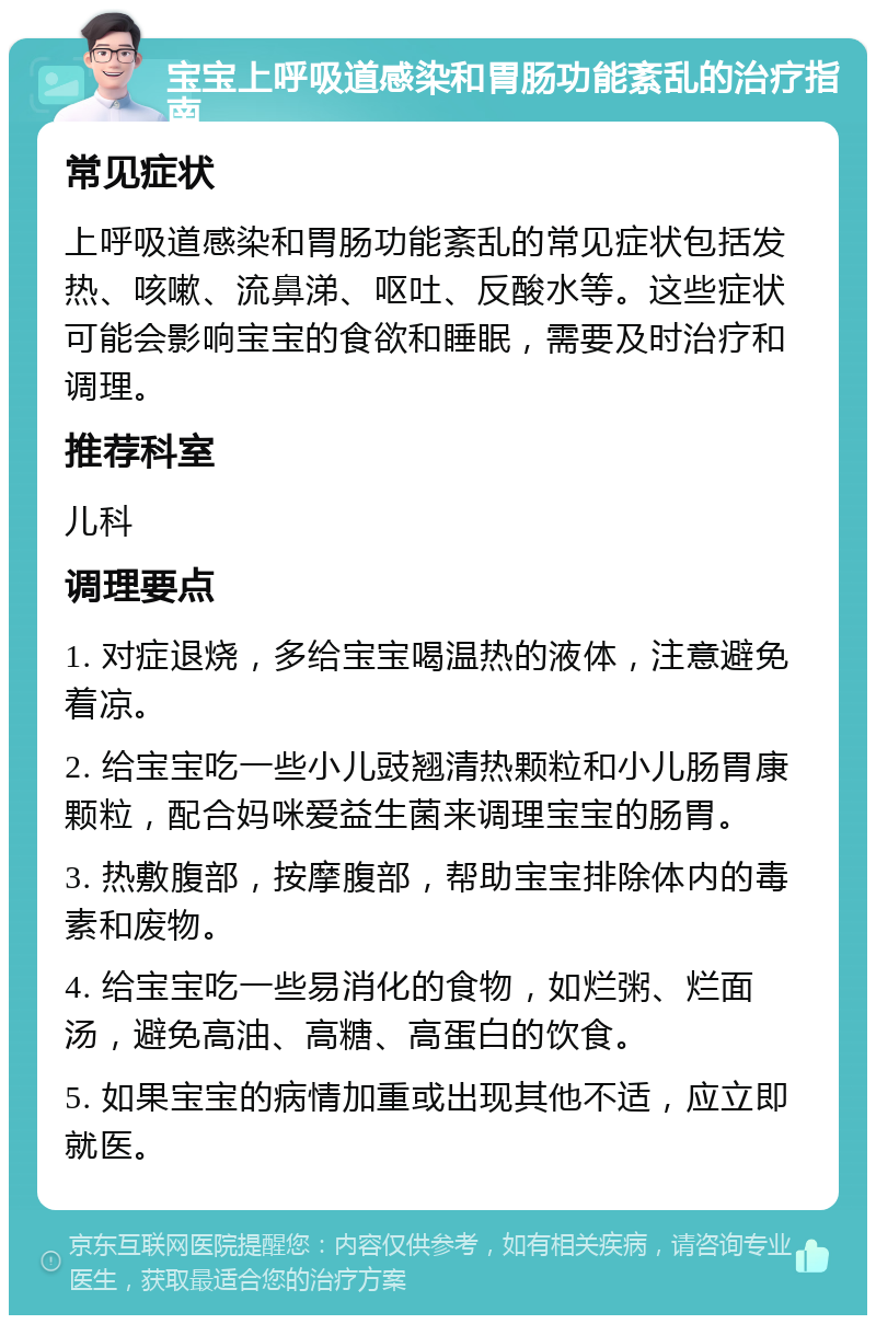 宝宝上呼吸道感染和胃肠功能紊乱的治疗指南 常见症状 上呼吸道感染和胃肠功能紊乱的常见症状包括发热、咳嗽、流鼻涕、呕吐、反酸水等。这些症状可能会影响宝宝的食欲和睡眠，需要及时治疗和调理。 推荐科室 儿科 调理要点 1. 对症退烧，多给宝宝喝温热的液体，注意避免着凉。 2. 给宝宝吃一些小儿豉翘清热颗粒和小儿肠胃康颗粒，配合妈咪爱益生菌来调理宝宝的肠胃。 3. 热敷腹部，按摩腹部，帮助宝宝排除体内的毒素和废物。 4. 给宝宝吃一些易消化的食物，如烂粥、烂面汤，避免高油、高糖、高蛋白的饮食。 5. 如果宝宝的病情加重或出现其他不适，应立即就医。