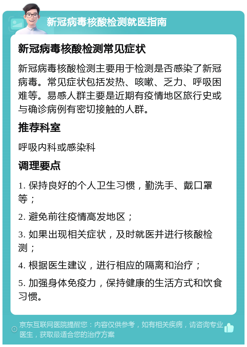 新冠病毒核酸检测就医指南 新冠病毒核酸检测常见症状 新冠病毒核酸检测主要用于检测是否感染了新冠病毒。常见症状包括发热、咳嗽、乏力、呼吸困难等。易感人群主要是近期有疫情地区旅行史或与确诊病例有密切接触的人群。 推荐科室 呼吸内科或感染科 调理要点 1. 保持良好的个人卫生习惯，勤洗手、戴口罩等； 2. 避免前往疫情高发地区； 3. 如果出现相关症状，及时就医并进行核酸检测； 4. 根据医生建议，进行相应的隔离和治疗； 5. 加强身体免疫力，保持健康的生活方式和饮食习惯。