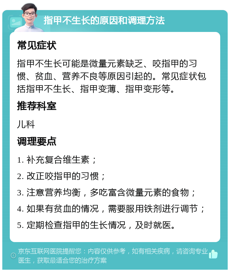 指甲不生长的原因和调理方法 常见症状 指甲不生长可能是微量元素缺乏、咬指甲的习惯、贫血、营养不良等原因引起的。常见症状包括指甲不生长、指甲变薄、指甲变形等。 推荐科室 儿科 调理要点 1. 补充复合维生素； 2. 改正咬指甲的习惯； 3. 注意营养均衡，多吃富含微量元素的食物； 4. 如果有贫血的情况，需要服用铁剂进行调节； 5. 定期检查指甲的生长情况，及时就医。