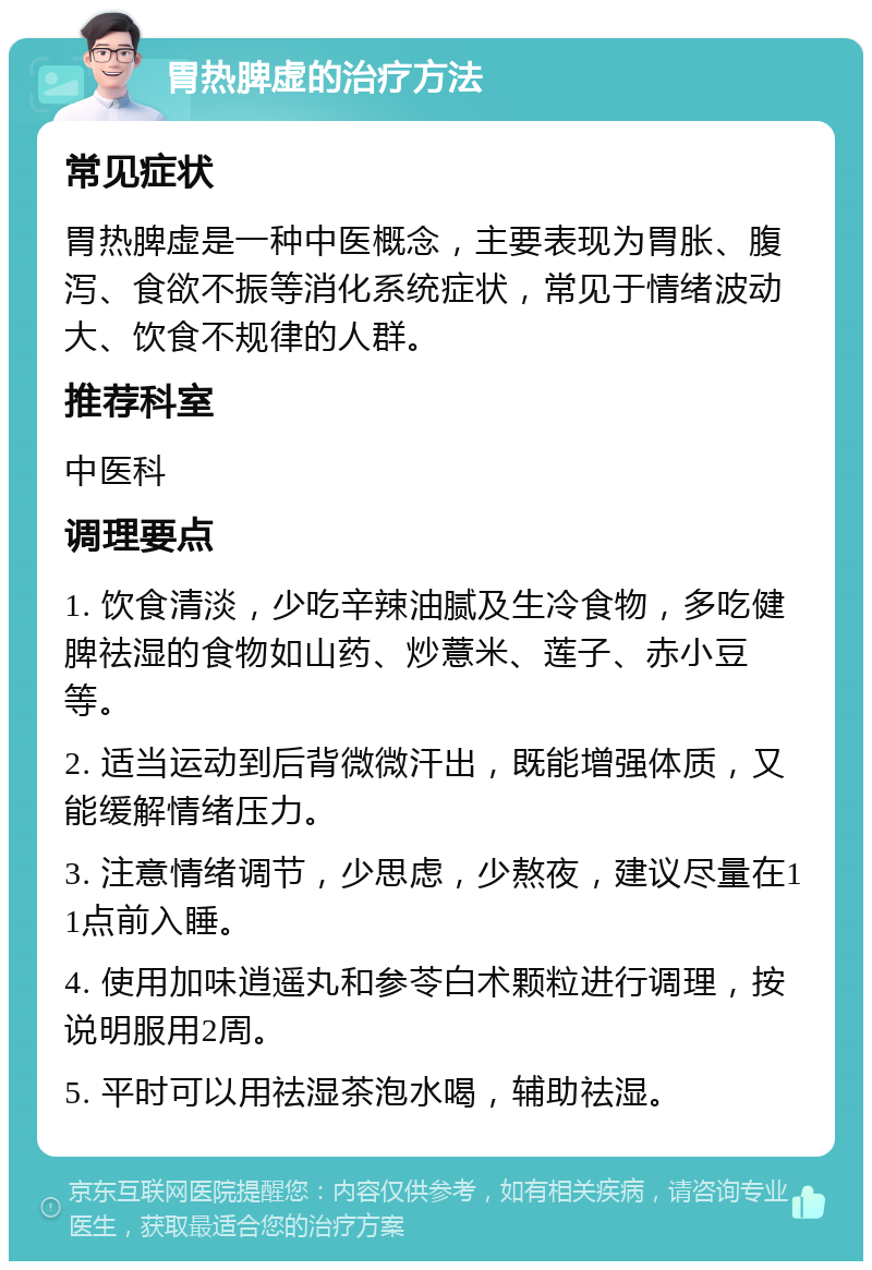 胃热脾虚的治疗方法 常见症状 胃热脾虚是一种中医概念，主要表现为胃胀、腹泻、食欲不振等消化系统症状，常见于情绪波动大、饮食不规律的人群。 推荐科室 中医科 调理要点 1. 饮食清淡，少吃辛辣油腻及生冷食物，多吃健脾祛湿的食物如山药、炒薏米、莲子、赤小豆等。 2. 适当运动到后背微微汗出，既能增强体质，又能缓解情绪压力。 3. 注意情绪调节，少思虑，少熬夜，建议尽量在11点前入睡。 4. 使用加味逍遥丸和参苓白术颗粒进行调理，按说明服用2周。 5. 平时可以用祛湿茶泡水喝，辅助祛湿。