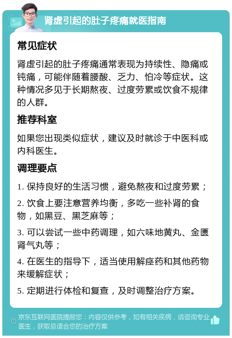 肾虚引起的肚子疼痛就医指南 常见症状 肾虚引起的肚子疼痛通常表现为持续性、隐痛或钝痛，可能伴随着腰酸、乏力、怕冷等症状。这种情况多见于长期熬夜、过度劳累或饮食不规律的人群。 推荐科室 如果您出现类似症状，建议及时就诊于中医科或内科医生。 调理要点 1. 保持良好的生活习惯，避免熬夜和过度劳累； 2. 饮食上要注意营养均衡，多吃一些补肾的食物，如黑豆、黑芝麻等； 3. 可以尝试一些中药调理，如六味地黄丸、金匮肾气丸等； 4. 在医生的指导下，适当使用解痉药和其他药物来缓解症状； 5. 定期进行体检和复查，及时调整治疗方案。