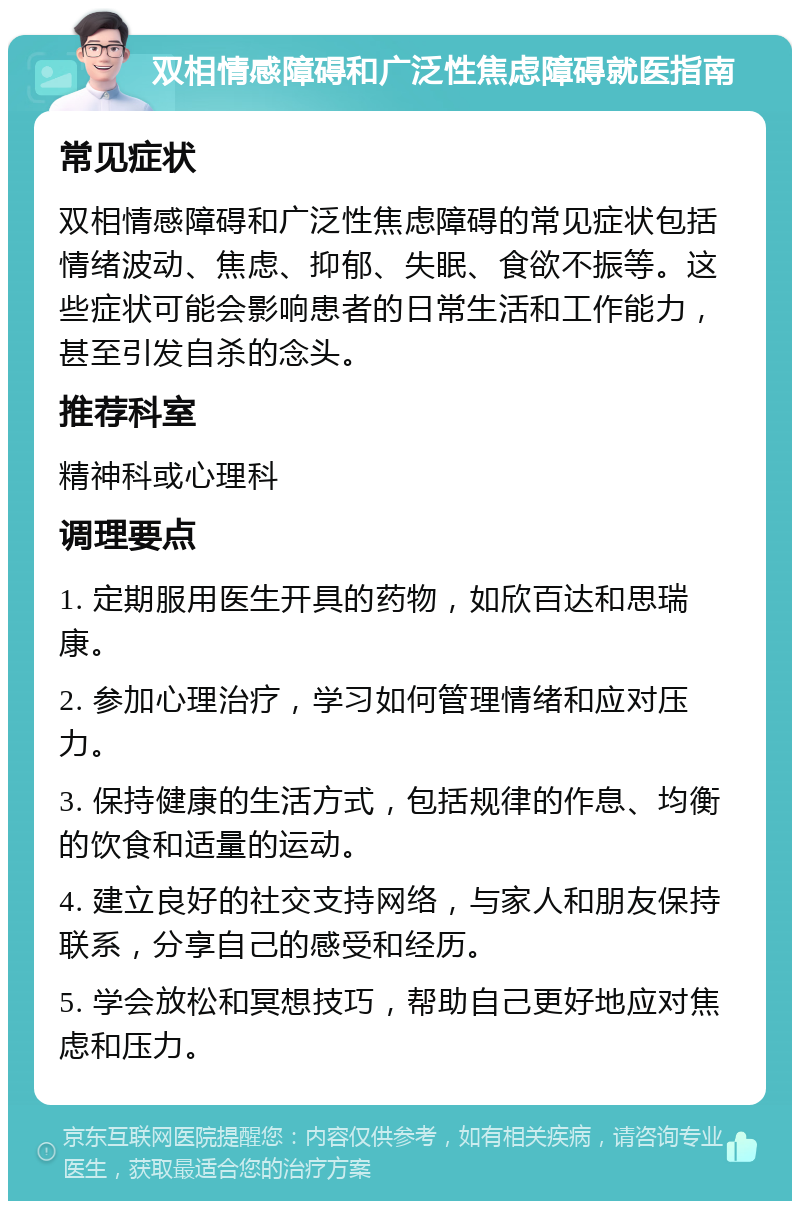 双相情感障碍和广泛性焦虑障碍就医指南 常见症状 双相情感障碍和广泛性焦虑障碍的常见症状包括情绪波动、焦虑、抑郁、失眠、食欲不振等。这些症状可能会影响患者的日常生活和工作能力，甚至引发自杀的念头。 推荐科室 精神科或心理科 调理要点 1. 定期服用医生开具的药物，如欣百达和思瑞康。 2. 参加心理治疗，学习如何管理情绪和应对压力。 3. 保持健康的生活方式，包括规律的作息、均衡的饮食和适量的运动。 4. 建立良好的社交支持网络，与家人和朋友保持联系，分享自己的感受和经历。 5. 学会放松和冥想技巧，帮助自己更好地应对焦虑和压力。