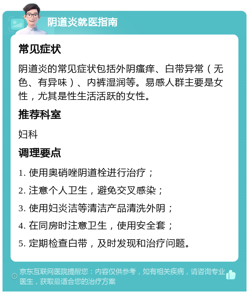 阴道炎就医指南 常见症状 阴道炎的常见症状包括外阴瘙痒、白带异常（无色、有异味）、内裤湿润等。易感人群主要是女性，尤其是性生活活跃的女性。 推荐科室 妇科 调理要点 1. 使用奥硝唑阴道栓进行治疗； 2. 注意个人卫生，避免交叉感染； 3. 使用妇炎洁等清洁产品清洗外阴； 4. 在同房时注意卫生，使用安全套； 5. 定期检查白带，及时发现和治疗问题。