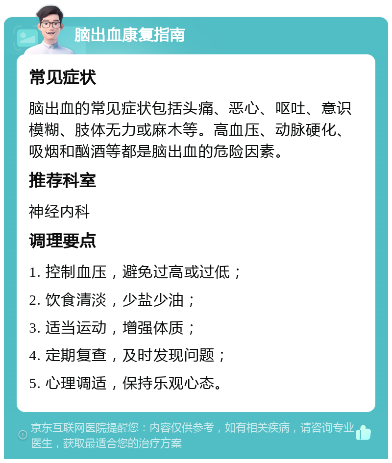 脑出血康复指南 常见症状 脑出血的常见症状包括头痛、恶心、呕吐、意识模糊、肢体无力或麻木等。高血压、动脉硬化、吸烟和酗酒等都是脑出血的危险因素。 推荐科室 神经内科 调理要点 1. 控制血压，避免过高或过低； 2. 饮食清淡，少盐少油； 3. 适当运动，增强体质； 4. 定期复查，及时发现问题； 5. 心理调适，保持乐观心态。