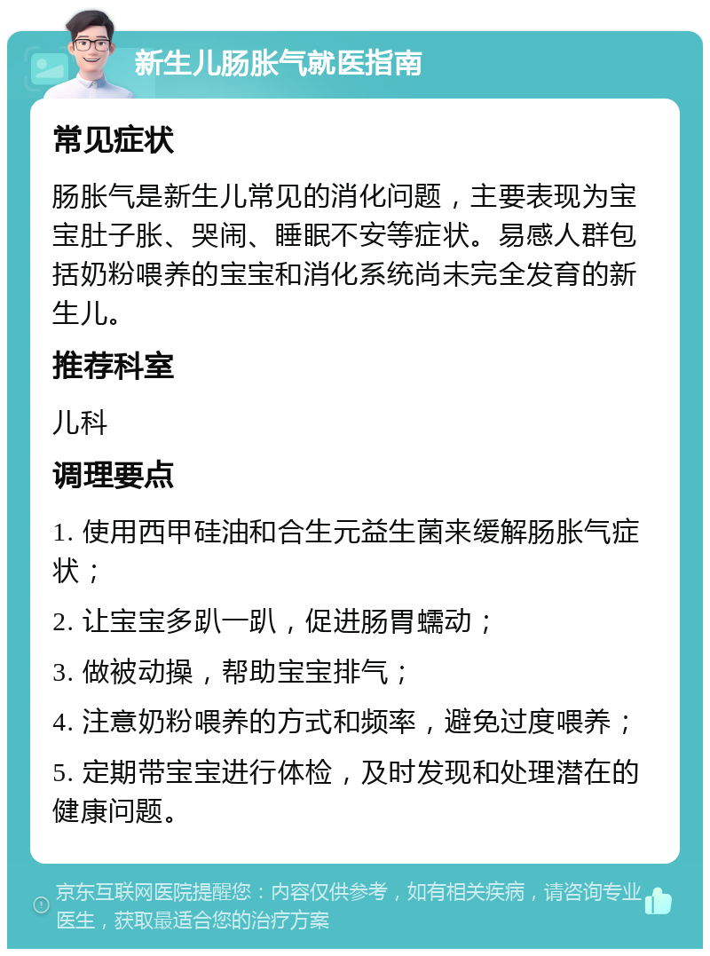 新生儿肠胀气就医指南 常见症状 肠胀气是新生儿常见的消化问题，主要表现为宝宝肚子胀、哭闹、睡眠不安等症状。易感人群包括奶粉喂养的宝宝和消化系统尚未完全发育的新生儿。 推荐科室 儿科 调理要点 1. 使用西甲硅油和合生元益生菌来缓解肠胀气症状； 2. 让宝宝多趴一趴，促进肠胃蠕动； 3. 做被动操，帮助宝宝排气； 4. 注意奶粉喂养的方式和频率，避免过度喂养； 5. 定期带宝宝进行体检，及时发现和处理潜在的健康问题。