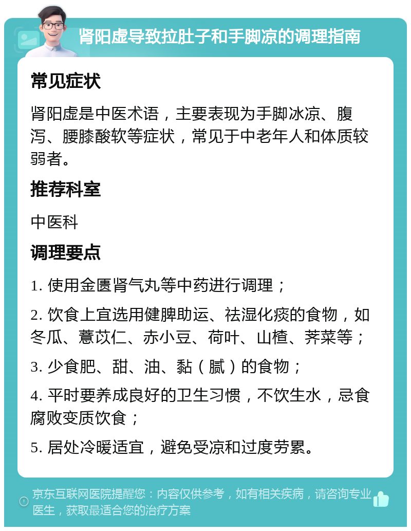 肾阳虚导致拉肚子和手脚凉的调理指南 常见症状 肾阳虚是中医术语，主要表现为手脚冰凉、腹泻、腰膝酸软等症状，常见于中老年人和体质较弱者。 推荐科室 中医科 调理要点 1. 使用金匮肾气丸等中药进行调理； 2. 饮食上宜选用健脾助运、祛湿化痰的食物，如冬瓜、薏苡仁、赤小豆、荷叶、山楂、荠菜等； 3. 少食肥、甜、油、黏（腻）的食物； 4. 平时要养成良好的卫生习惯，不饮生水，忌食腐败变质饮食； 5. 居处冷暖适宜，避免受凉和过度劳累。