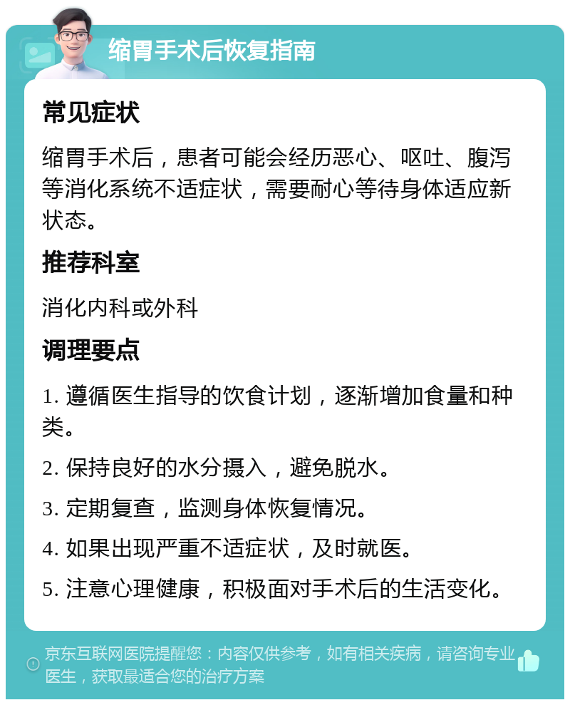 缩胃手术后恢复指南 常见症状 缩胃手术后，患者可能会经历恶心、呕吐、腹泻等消化系统不适症状，需要耐心等待身体适应新状态。 推荐科室 消化内科或外科 调理要点 1. 遵循医生指导的饮食计划，逐渐增加食量和种类。 2. 保持良好的水分摄入，避免脱水。 3. 定期复查，监测身体恢复情况。 4. 如果出现严重不适症状，及时就医。 5. 注意心理健康，积极面对手术后的生活变化。