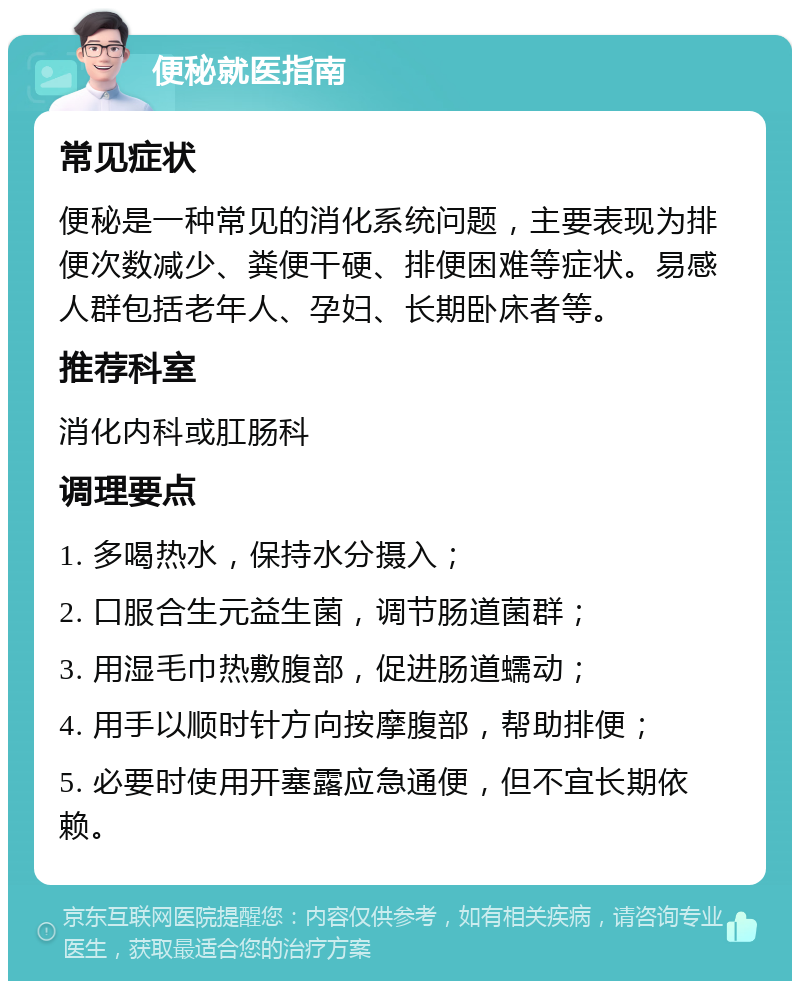 便秘就医指南 常见症状 便秘是一种常见的消化系统问题，主要表现为排便次数减少、粪便干硬、排便困难等症状。易感人群包括老年人、孕妇、长期卧床者等。 推荐科室 消化内科或肛肠科 调理要点 1. 多喝热水，保持水分摄入； 2. 口服合生元益生菌，调节肠道菌群； 3. 用湿毛巾热敷腹部，促进肠道蠕动； 4. 用手以顺时针方向按摩腹部，帮助排便； 5. 必要时使用开塞露应急通便，但不宜长期依赖。